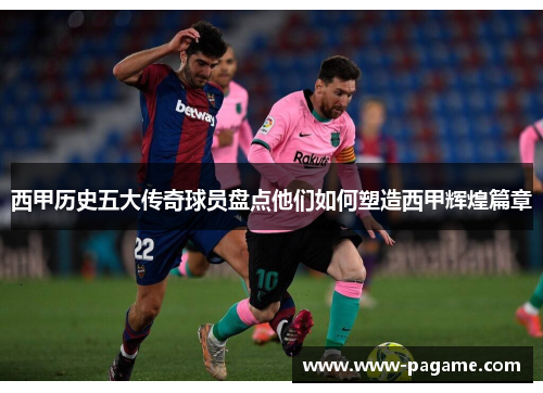 西甲历史五大传奇球员盘点他们如何塑造西甲辉煌篇章 西甲历史五大传奇球员盘点他们如何塑造西甲辉煌篇章