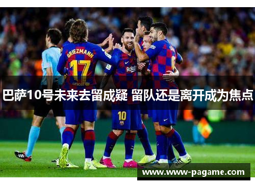 巴萨10号未来去留成疑 留队还是离开成为焦点 巴萨10号未来去留成疑 留队还是离开成为焦点