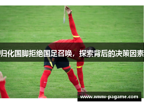 归化国脚拒绝国足召唤,探索背后的决策因素 归化国脚拒绝国足召唤,探索背后的决策因素