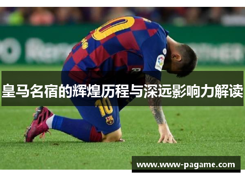 皇马名宿的辉煌历程与深远影响力解读