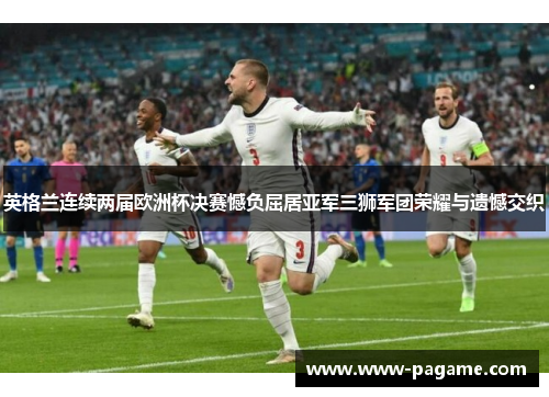 英格兰连续两届欧洲杯决赛憾负屈居亚军三狮军团荣耀与遗憾交织